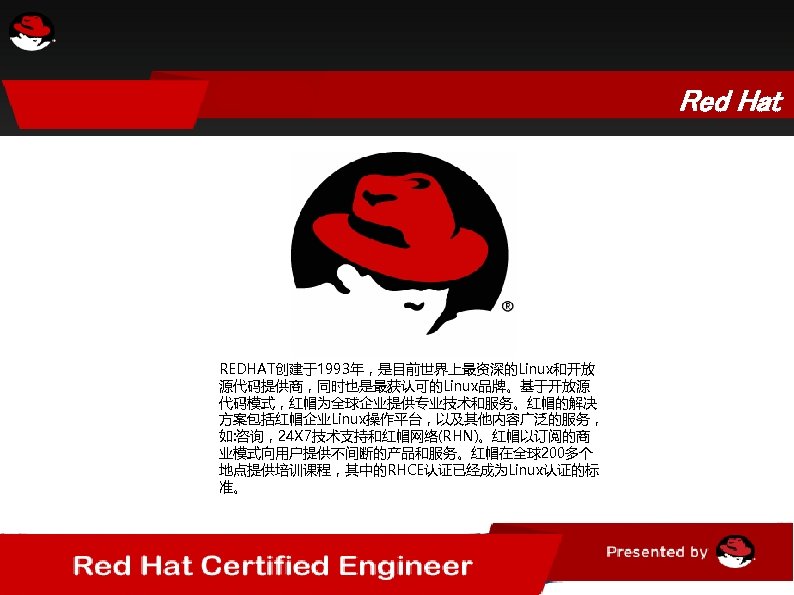 Red Hat REDHAT创建于1993年，是目前世界上最资深的Linux和开放 源代码提供商，同时也是最获认可的Linux品牌。基于开放源 代码模式，红帽为全球企业提供专业技术和服务。红帽的解决 方案包括红帽企业Linux操作平台，以及其他内容广泛的服务， 如: 咨询，24 X 7技术支持和红帽网络(RHN)。红帽以订阅的商 业模式向用户提供不间断的产品和服务。红帽在全球200多个 地点提供培训课程，其中的RHCE认证已经成为Linux认证的标 准。 