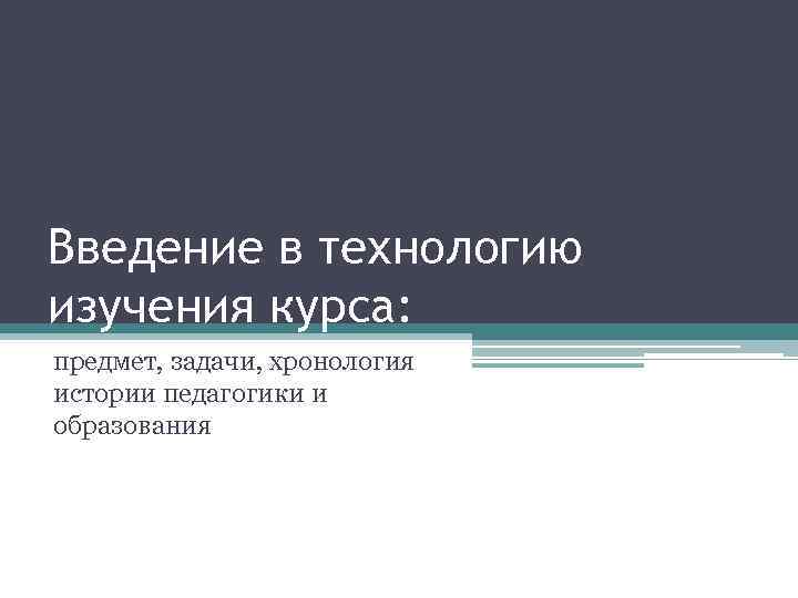 Введение в технологию изучения курса: предмет, задачи, хронология истории педагогики и образования 