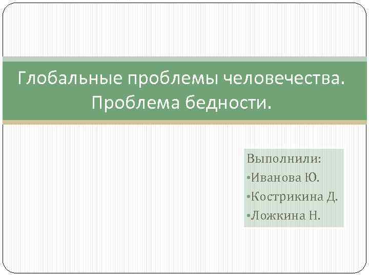 Глобальные проблемы человечества. Проблема бедности. Выполнили: • Иванова Ю. • Кострикина Д. • Ложкина