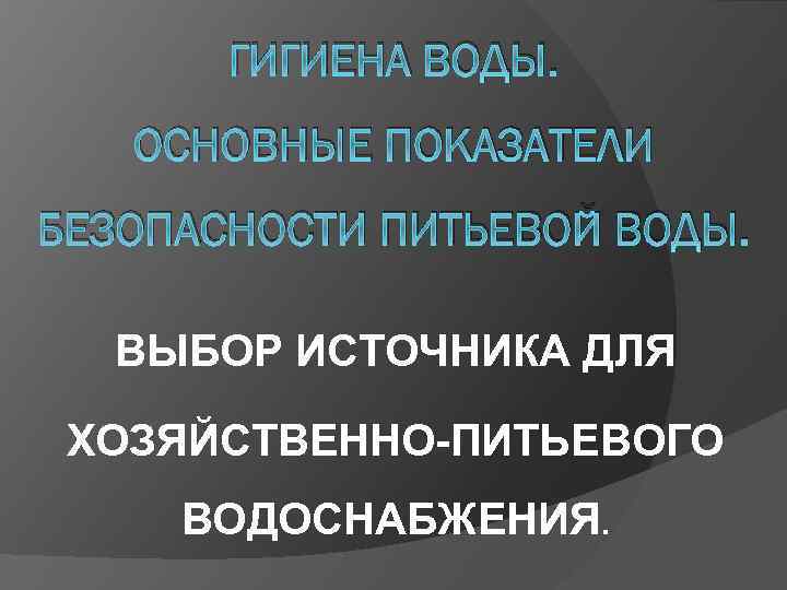 ГИГИЕНА ВОДЫ. ОСНОВНЫЕ ПОКАЗАТЕЛИ БЕЗОПАСНОСТИ ПИТЬЕВОЙ ВОДЫ. ВЫБОР ИСТОЧНИКА ДЛЯ ХОЗЯЙСТВЕННО ПИТЬЕВОГО ВОДОСНАБЖЕНИЯ. 