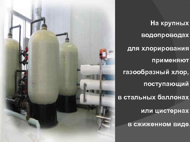 На крупных водопроводах для хлорирования применяют газообразный хлор, поступающий в стальных баллонах или цистернах