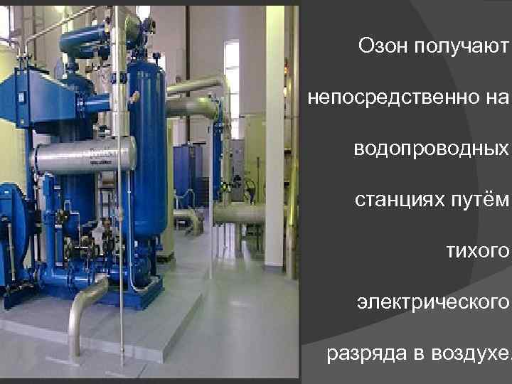 Озон получают непосредственно на водопроводных станциях путём тихого электрического разряда в воздухе. 