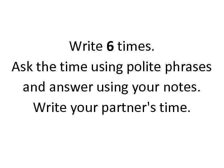 Write 6 times. Ask the time using polite phrases and answer using your notes.