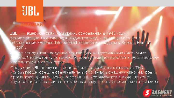 JBL — американская компания, основанная в 1946 году, производящая акустическую аудиотехнику, и входящая в
