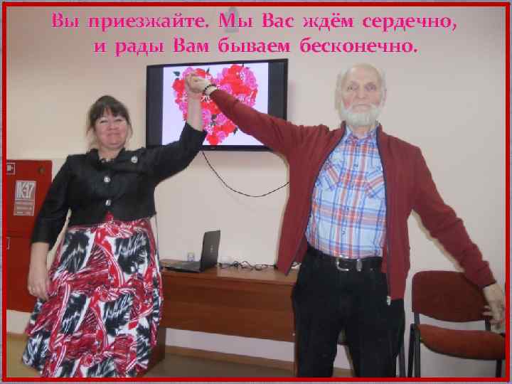 Вы приезжайте. Мы Вас ждём сердечно, и рады Вам бываем бесконечно. 