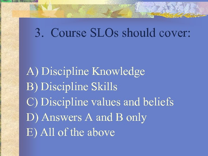 3. Course SLOs should cover: A) Discipline Knowledge B) Discipline Skills C) Discipline values