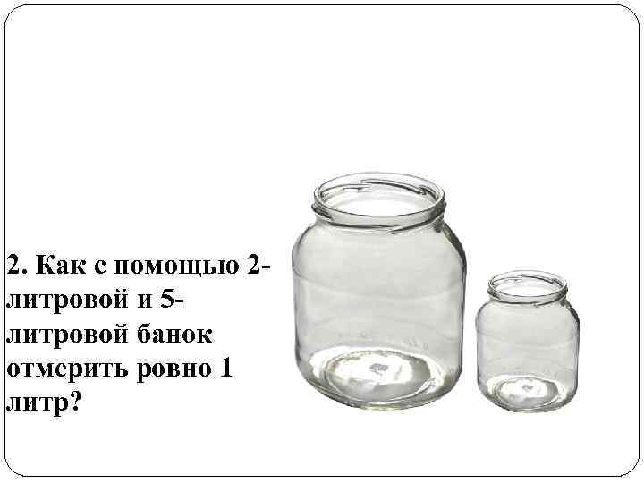 2. Как с помощью 2 литровой и 5 литровой банок отмерить ровно 1 литр?
