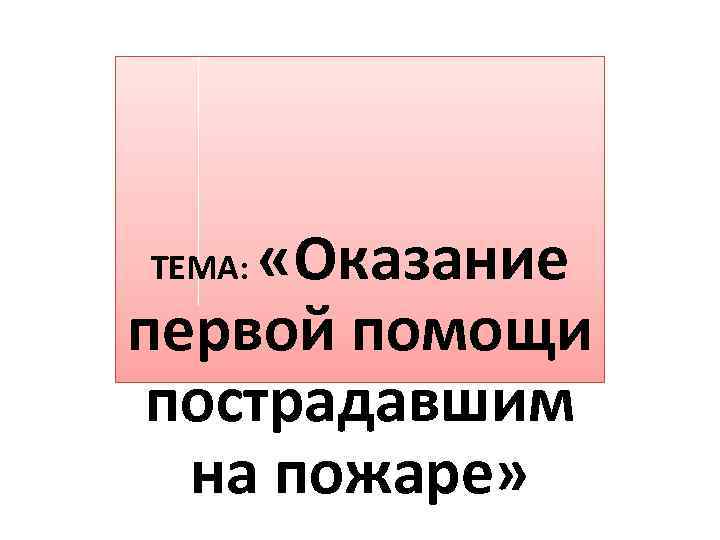  «Оказание первой помощи пострадавшим на пожаре» ТЕМА: 