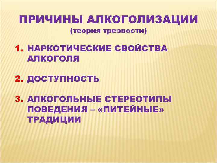 ПРИЧИНЫ АЛКОГОЛИЗАЦИИ (теория трезвости) 1. НАРКОТИЧЕСКИЕ СВОЙСТВА АЛКОГОЛЯ 2. ДОСТУПНОСТЬ 3. АЛКОГОЛЬНЫЕ СТЕРЕОТИПЫ ПОВЕДЕНИЯ