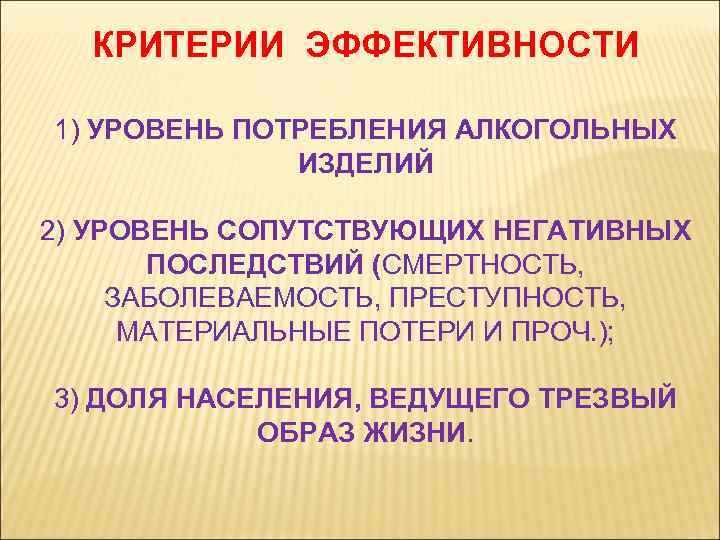 КРИТЕРИИ ЭФФЕКТИВНОСТИ 1) УРОВЕНЬ ПОТРЕБЛЕНИЯ АЛКОГОЛЬНЫХ ИЗДЕЛИЙ 2) УРОВЕНЬ СОПУТСТВУЮЩИХ НЕГАТИВНЫХ ПОСЛЕДСТВИЙ (СМЕРТНОСТЬ, ЗАБОЛЕВАЕМОСТЬ,