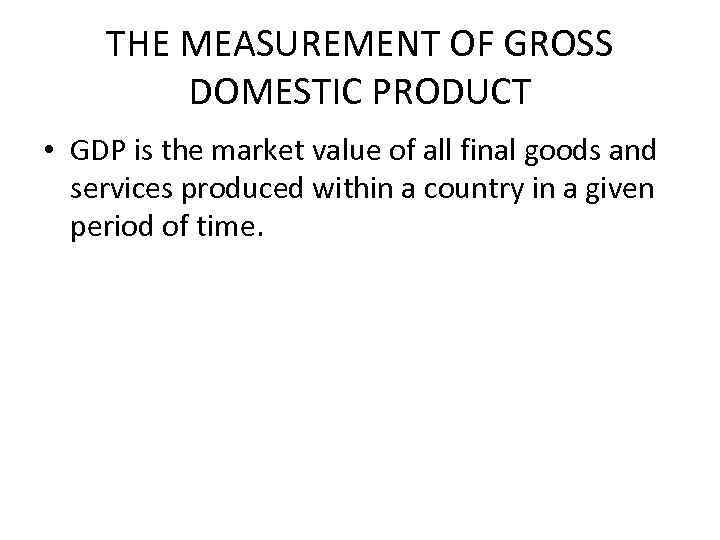 THE MEASUREMENT OF GROSS DOMESTIC PRODUCT • GDP is the market value of all