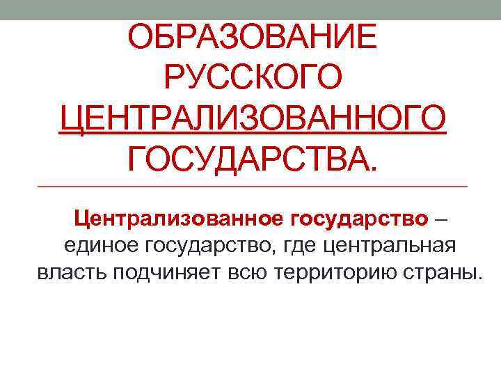 ОБРАЗОВАНИЕ РУССКОГО ЦЕНТРАЛИЗОВАННОГО ГОСУДАРСТВА. Централизованное государство – единое государство, где центральная власть подчиняет всю