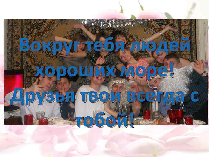 Вокруг тебя людей хороших море! Друзья твои всегда с тобой! 