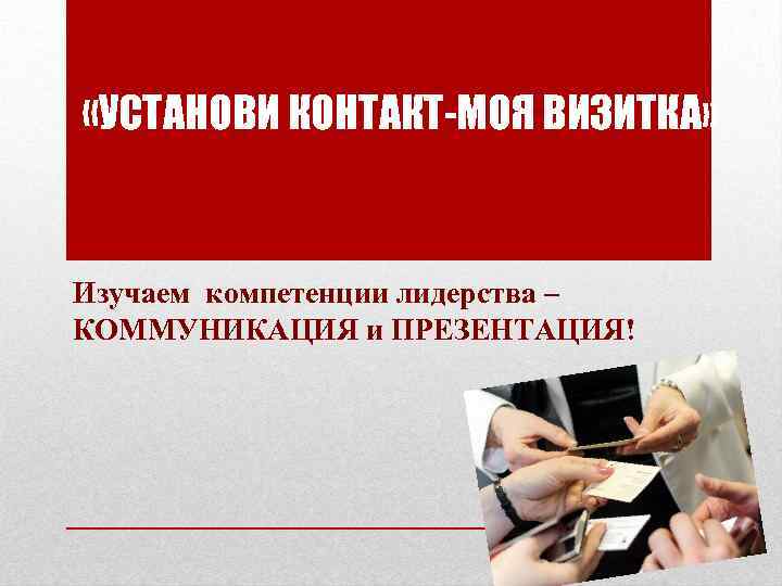  «УСТАНОВИ КОНТАКТ-МОЯ ВИЗИТКА» Изучаем компетенции лидерства – КОММУНИКАЦИЯ и ПРЕЗЕНТАЦИЯ! 