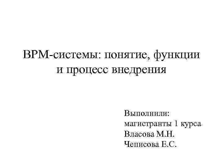 BPM-системы: понятие, функции и процесс внедрения Выполнили: магистранты 1 курса Власова М. Н. Чеписова