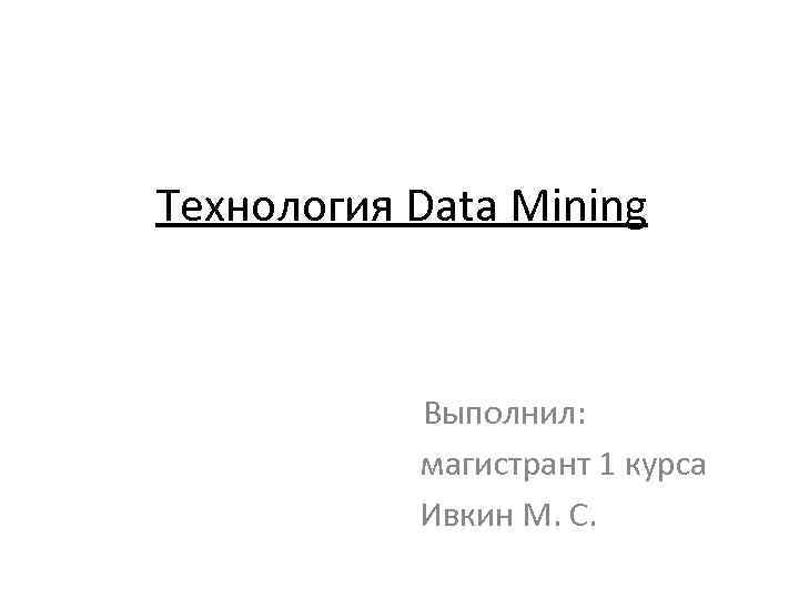 Технология Data Mining Выполнил: магистрант 1 курса Ивкин М. С. 