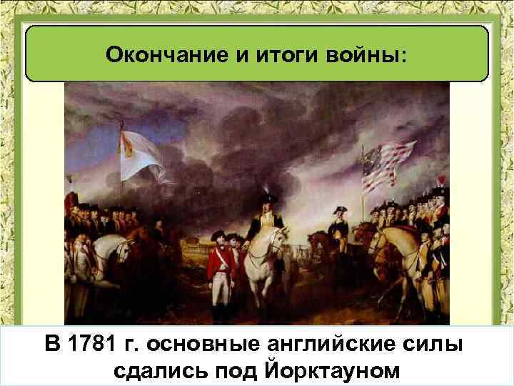 Окончание и итоги войны: В 1781 г. основные английские силы сдались под Йорктауном 