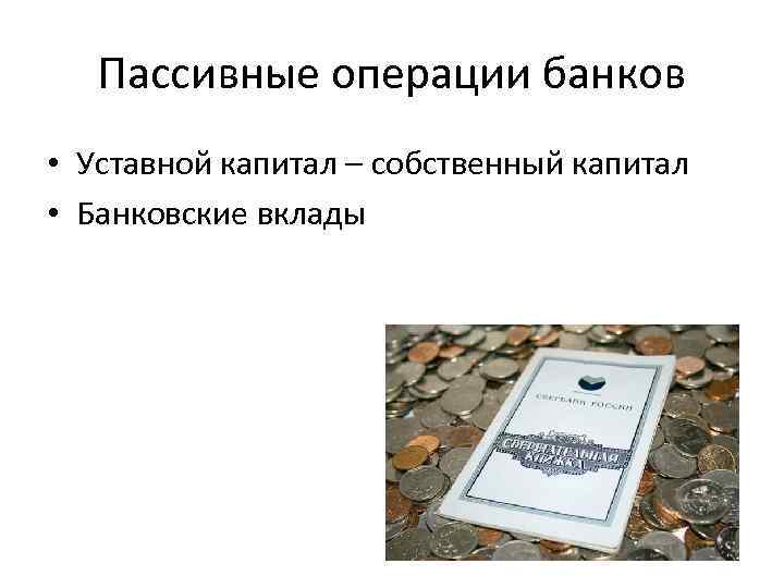 Пассивные операции банков • Уставной капитал – собственный капитал • Банковские вклады 