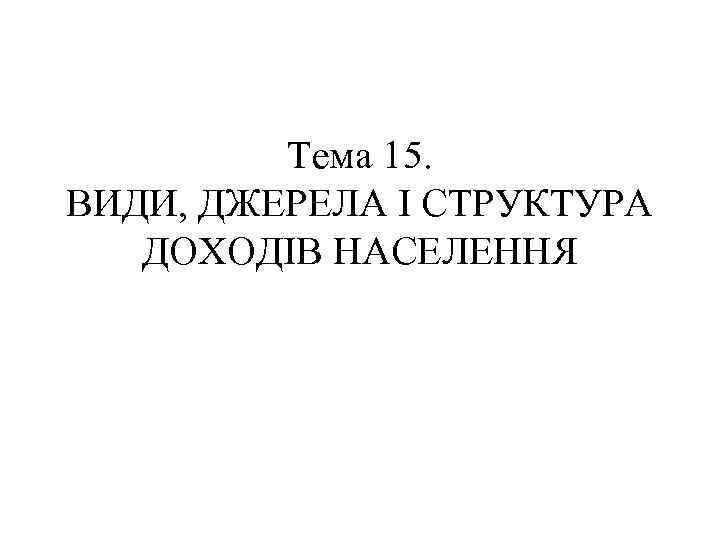Тема 15. ВИДИ, ДЖЕРЕЛА І СТРУКТУРА ДОХОДІВ НАСЕЛЕННЯ 