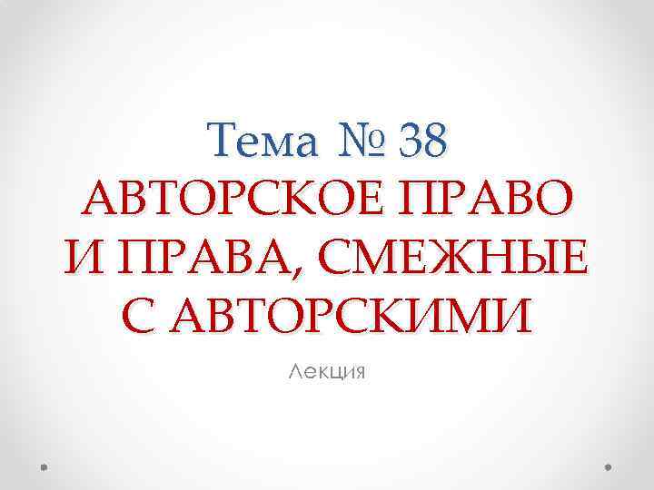 Тема № 38 АВТОРСКОЕ ПРАВО И ПРАВА, СМЕЖНЫЕ С АВТОРСКИМИ Лекция 
