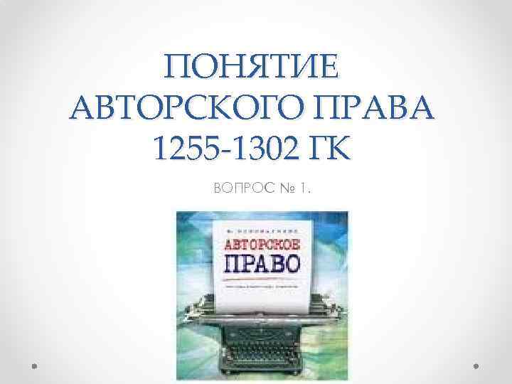 ПОНЯТИЕ АВТОРСКОГО ПРАВА 1255 -1302 ГК ВОПРОС № 1. 