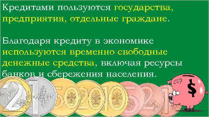 Кредитами пользуются государства, предприятия, отдельные граждане. Благодаря кредиту в экономике используются временно свободные денежные