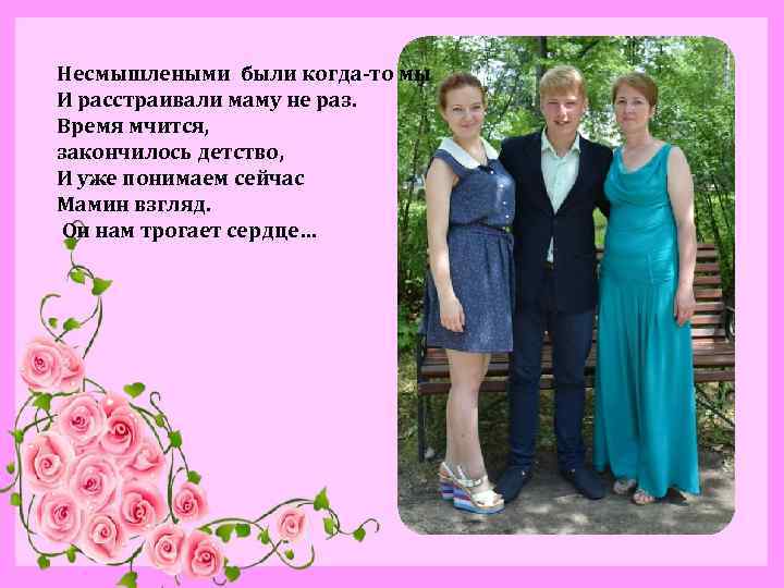 Несмышлеными были когда-то мы И расстраивали маму не раз. Время мчится, закончилось детство, И