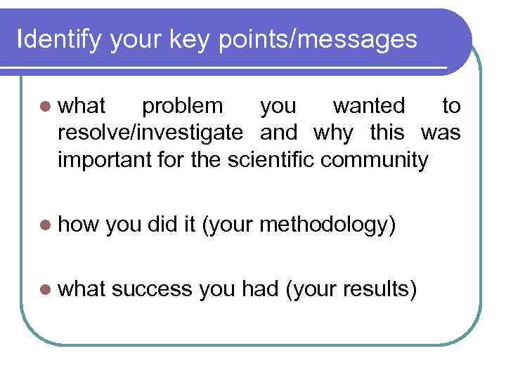 Identify your key points/messages l what problem you wanted to resolve/investigate and why this