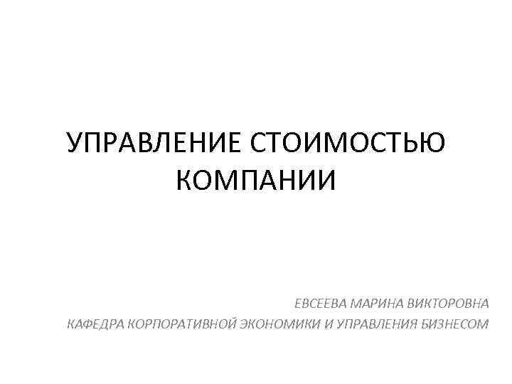 УПРАВЛЕНИЕ СТОИМОСТЬЮ КОМПАНИИ ЕВСЕЕВА МАРИНА ВИКТОРОВНА КАФЕДРА КОРПОРАТИВНОЙ ЭКОНОМИКИ И УПРАВЛЕНИЯ БИЗНЕСОМ 