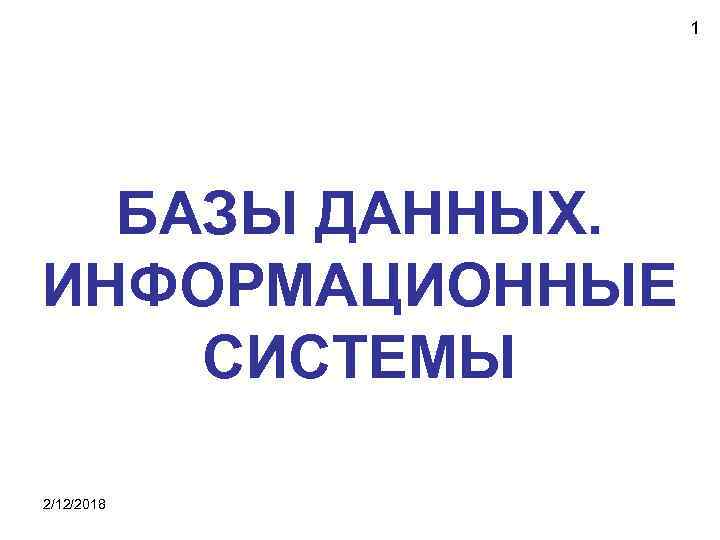 1 БАЗЫ ДАННЫХ. ИНФОРМАЦИОННЫЕ СИСТЕМЫ 2/12/2018 