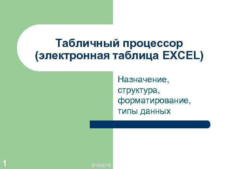 Табличный процессор (электронная таблица EXCEL) Назначение, структура, форматирование, типы данных 1 2/16/2018 