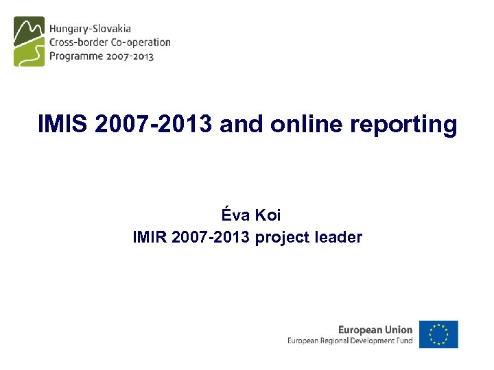 IMIS 2007 -2013 and online reporting Éva Koi IMIR 2007 -2013 project leader 