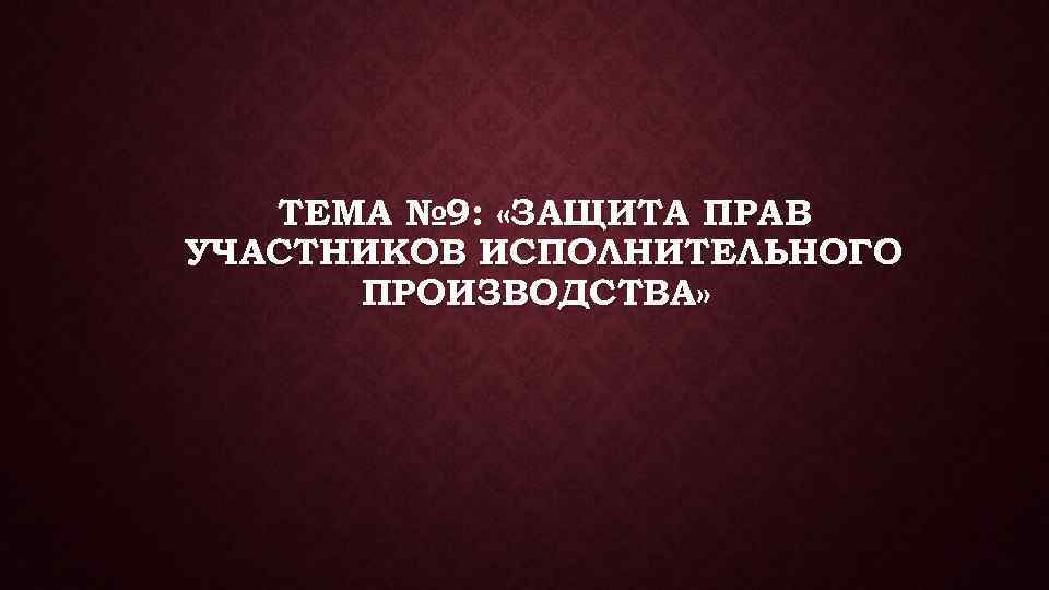 ТЕМА № 9: «ЗАЩИТА ПРАВ УЧАСТНИКОВ ИСПОЛНИТЕЛЬНОГО ПРОИЗВОДСТВА» 