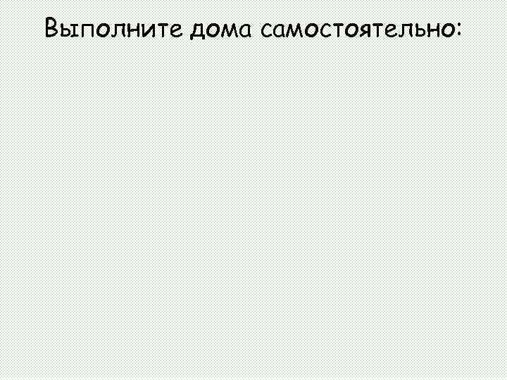 Выполните дома самостоятельно: 