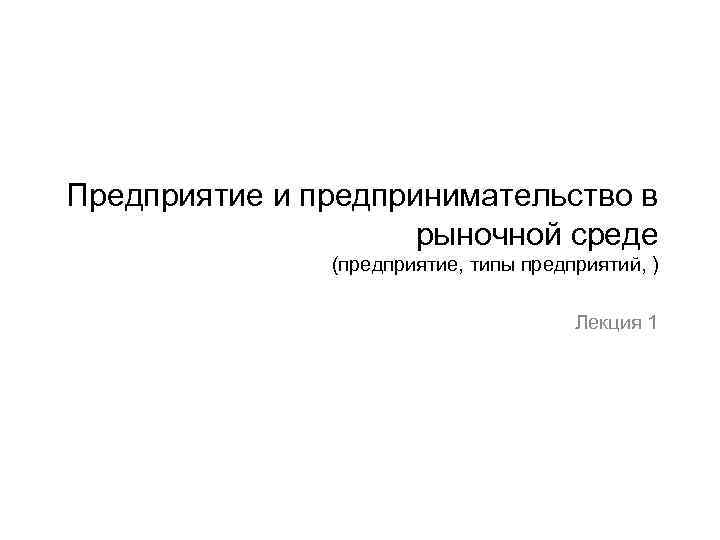 Предприятие и предпринимательство в рыночной среде (предприятие, типы предприятий, ) Лекция 1 