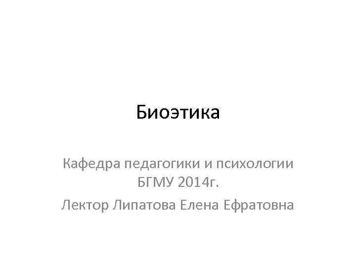 Биоэтика Кафедра педагогики и психологии БГМУ 2014 г. Лектор Липатова Елена Ефратовна 