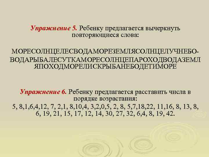 Упражнение 5. Ребенку предлагается вычеркнуть повторяющиеся слова: МОРЕСОЛНЦЕЛЕСВОДАМОРЕЗЕМЛЯСОЛНЦЕЛУЧНЕБОВОДАРЫБАЛЕСУТКАМОРЕСОЛНЦЕПАРОХОДВОДАЗЕМЛ ЯПОХОДМОРЕЛИСКРЫБАНЕБОДЕТИМОРЕ Упражнение 6. Ребенку предлагается расставить