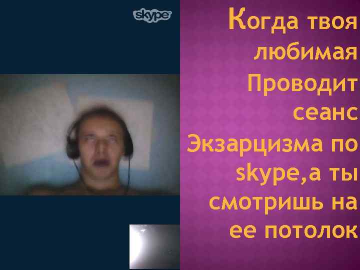 Когда твоя любимая Проводит сеанс Экзарцизма по skype, а ты смотришь на ее потолок.