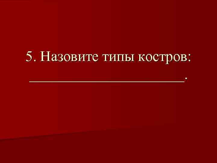 5. Назовите типы костров: ___________. 