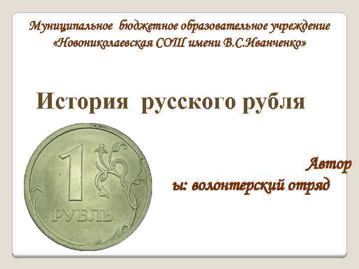 Муниципальное бюджетное образовательное учреждение «Новониколаевская СОШ имени В. С. Иванченко» История русского рубля Автор