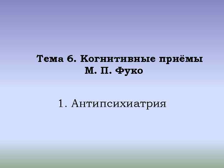 Тема 6. Когнитивные приёмы М. П. Фуко 1. Антипсихиатрия 