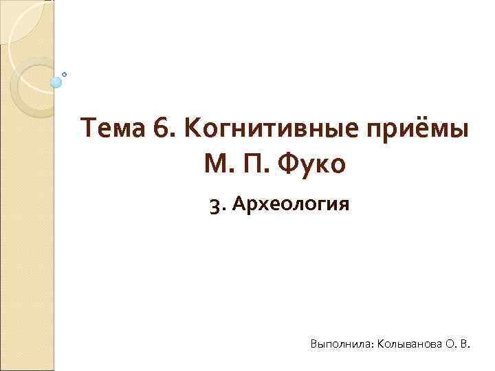 Тема 6. Когнитивные приёмы М. П. Фуко 3. Археология Выполнила: Колыванова О. В. 