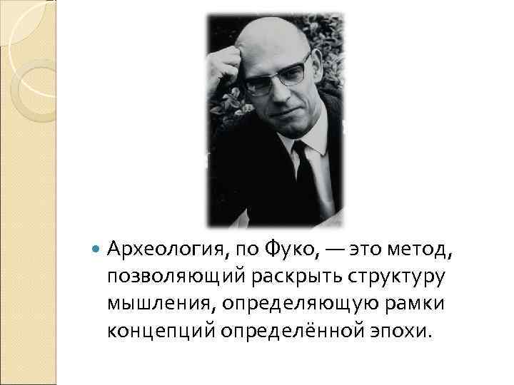 Археология, по Фуко, — это метод, позволяющий раскрыть структуру мышления, определяющую рамки концепций