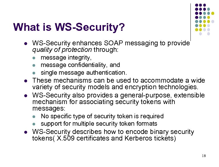 What is WS-Security? l WS-Security enhances SOAP messaging to provide quality of protection through: