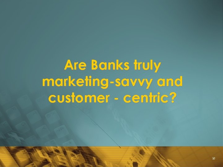 Are Banks truly marketing-savvy and customer - centric? 53 