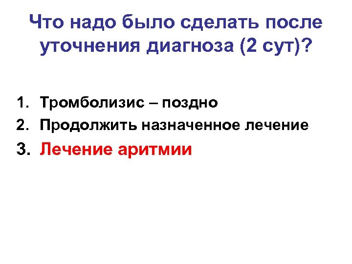 Что надо было сделать после уточнения диагноза (2 сут)? 1. Тромболизис – поздно 2.