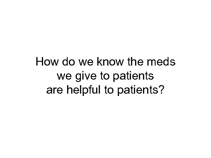 How do we know the meds we give to patients are helpful to patients?