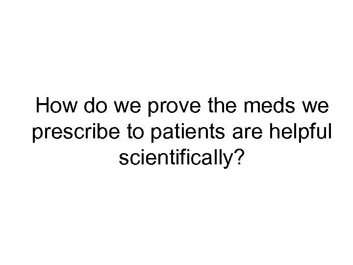 How do we prove the meds we prescribe to patients are helpful scientifically? 