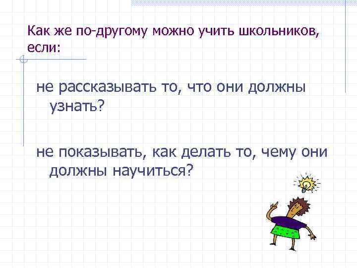 Как же по-другому можно учить школьников, если: не рассказывать то, что они должны узнать?