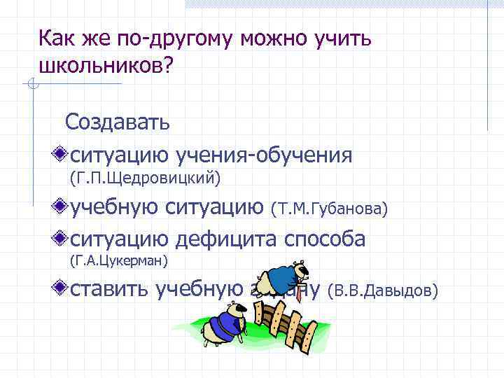 Как же по-другому можно учить школьников? Создавать ситуацию учения-обучения (Г. П. Щедровицкий) учебную ситуацию